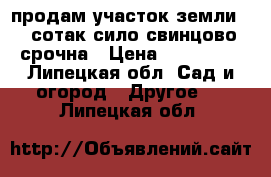 продам участок земли 15 сотак сило свинцово срочна › Цена ­ 640 000 - Липецкая обл. Сад и огород » Другое   . Липецкая обл.